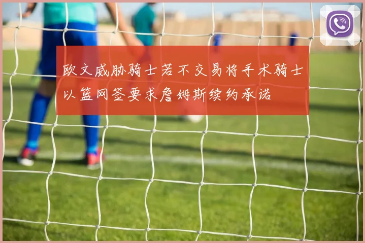 欧文威胁骑士若不交易将手术骑士以篮网签要求詹姆斯续约承诺