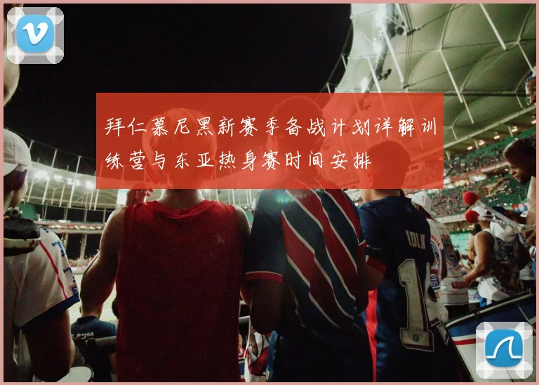 拜仁慕尼黑新赛季备战计划详解训练营与东亚热身赛时间安排