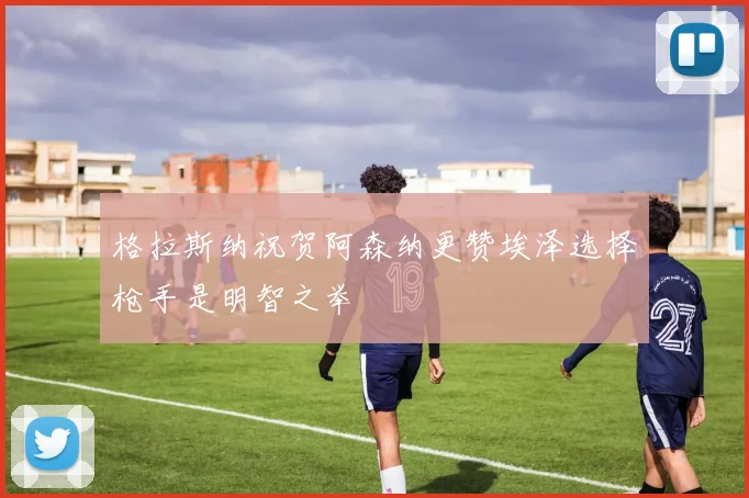 格拉斯纳祝贺阿森纳更赞埃泽选择枪手是明智之举