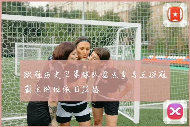 欧冠历史卫冕球队盘点皇马五连冠霸主地位依旧显赫