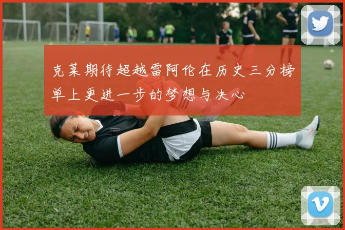 克莱期待超越雷阿伦在历史三分榜单上更进一步的梦想与决心