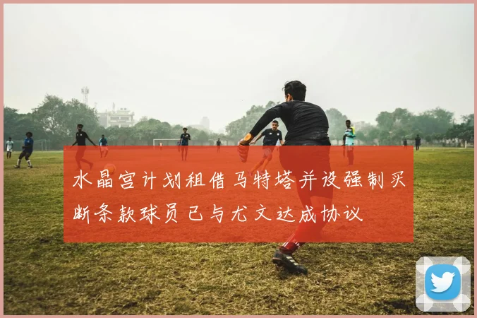 水晶宫计划租借马特塔并设强制买断条款球员已与尤文达成协议