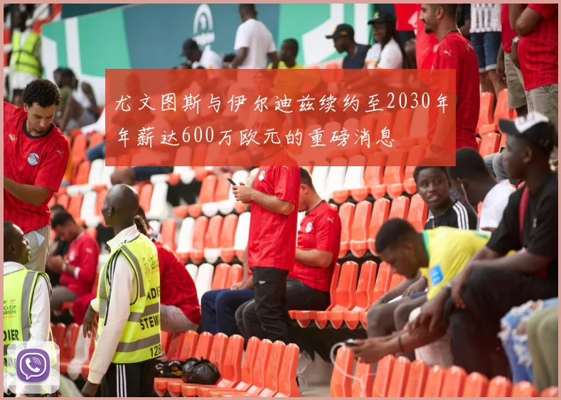 尤文图斯与伊尔迪兹续约至2030年年薪达600万欧元的重磅消息