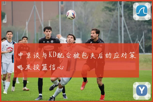 申京谈与KD配合被包夹后的应对策略及投篮信心