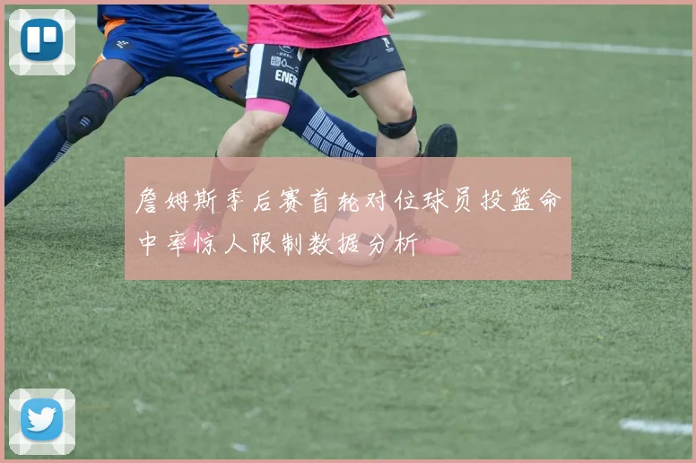 詹姆斯季后赛首轮对位球员投篮命中率惊人限制数据分析