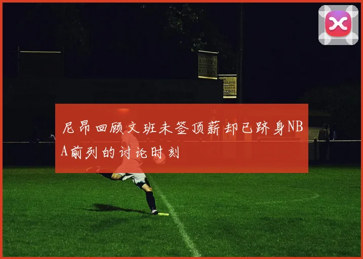 尼昂回顾文班未签顶薪却已跻身NBA前列的讨论时刻